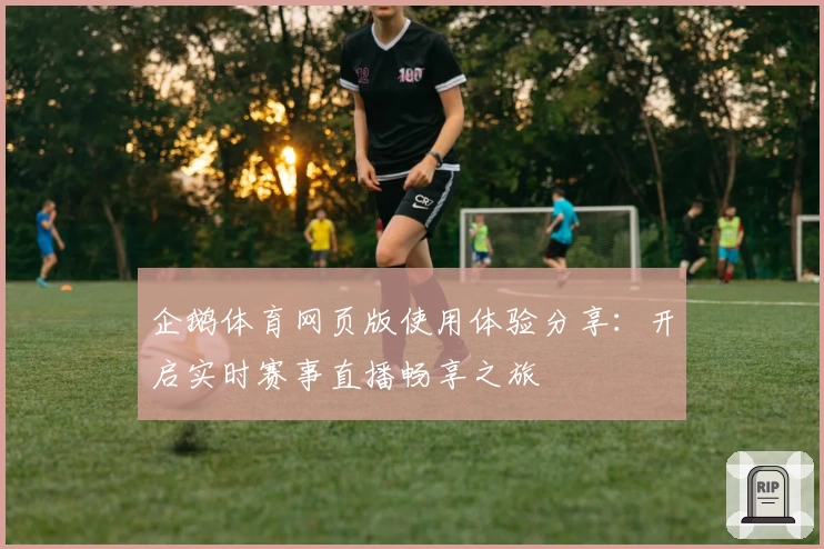 企鹅体育网页版使用体验分享：开启实时赛事直播畅享之旅