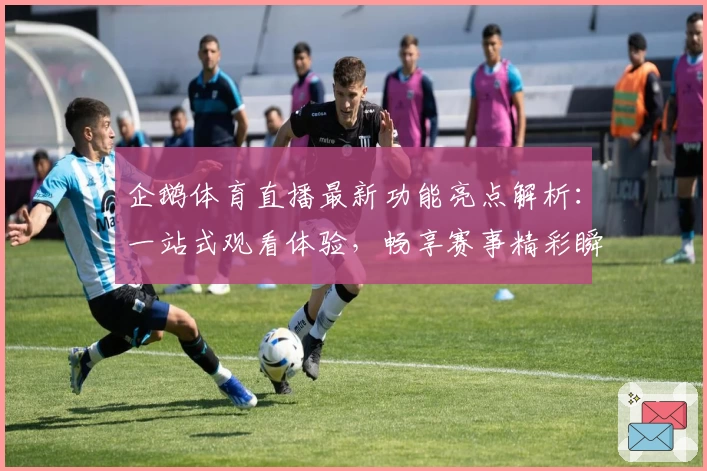 企鹅体育直播最新功能亮点解析：一站式观看体验，畅享赛事精彩瞬间