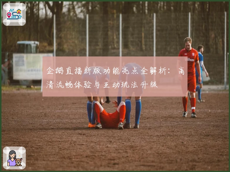 企鹅直播新版功能亮点全解析：高清流畅体验与互动玩法升级