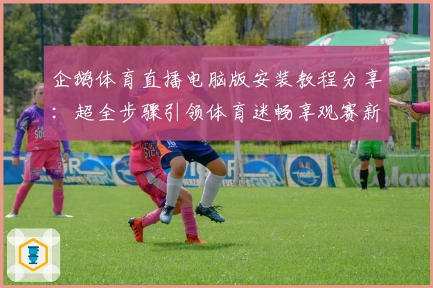 企鹅体育直播电脑版安装教程分享：超全步骤引领体育迷畅享观赛新体验