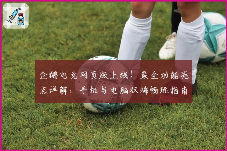 企鹅电竞网页版上线！最全功能亮点详解，手机与电脑双端畅玩指南