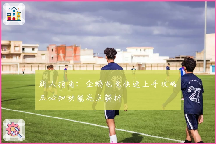 新人指南：企鹅电竞快速上手攻略及必知功能亮点解析