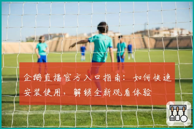 企鹅直播官方入口指南:如何快速安装使用,解锁全新观看体验