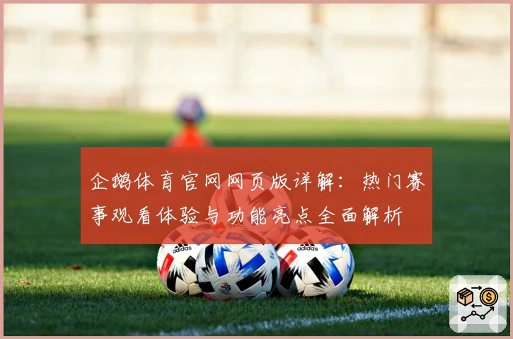 企鹅体育官网网页版详解：热门赛事观看体验与功能亮点全面解析