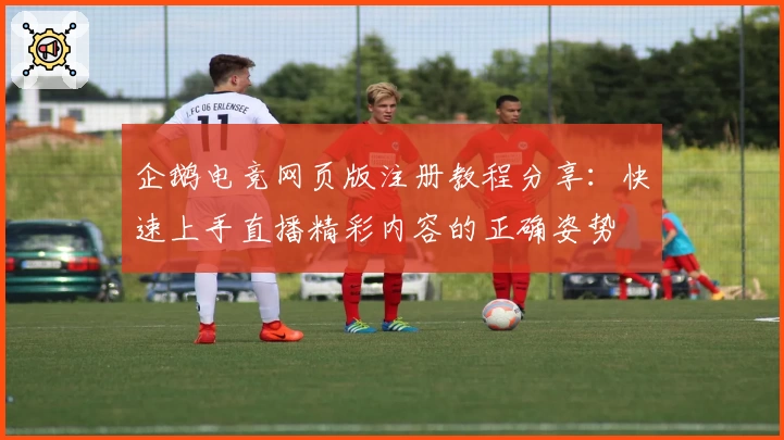 企鹅电竞网页版注册教程分享：快速上手直播精彩内容的正确姿势