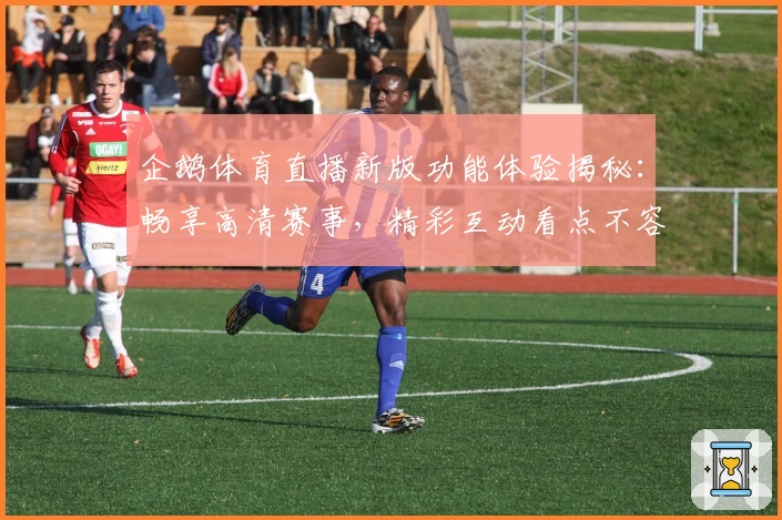企鹅体育直播新版功能体验揭秘：畅享高清赛事，精彩互动看点不容错过