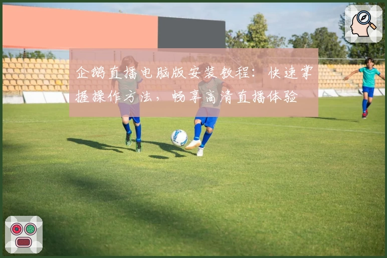 企鹅直播电脑版安装教程：快速掌握操作方法，畅享高清直播体验