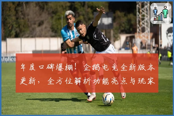 年度口碑爆棚！企鹅电竞全新版本更新，全方位解析功能亮点与玩家真实使用体验