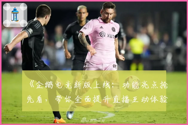 《企鹅电竞新版上线：功能亮点抢先看，带你全面提升直播互动体验》