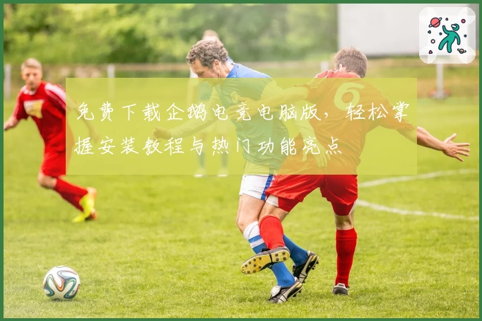 免费下载企鹅电竞电脑版，轻松掌握安装教程与热门功能亮点