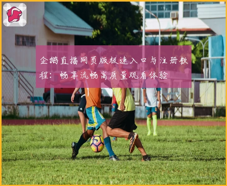 企鹅直播网页版极速入口与注册教程：畅享流畅高质量观看体验